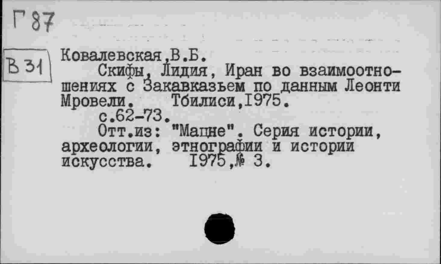 ﻿г 37
Ъ 31 j
Ковалевская,В .Б.
Скифы, Лидия, Иран во взаимоотношениях с Закавказьем по данным Леонти Мровели. Тбилиси,1975.
с.62-73.
Отт.из: "Мацне". Серия истории, археологии, этнографии и истории искусства. 1975 Л 3.